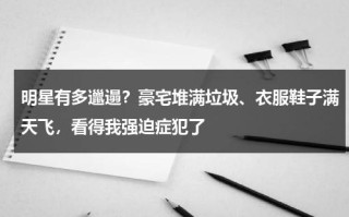 明星有多邋遢？豪宅堆满垃圾、衣服鞋子满天飞，看得我强迫症犯了