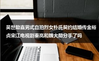 吴世勋直男式自拍烈女朴氏契约结婚传金裕贞宋江电视剧秦岚和魏大勋分手了吗
