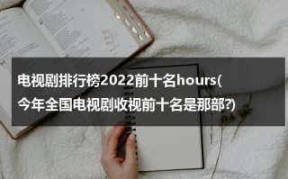 电视剧排行榜2022前十名hours(今年全国电视剧收视前十名是那部?)（目前电视剧排名收视率排行榜最新）