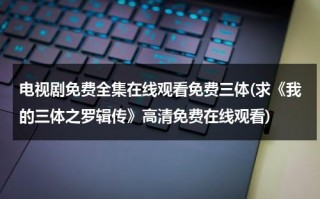 电视剧免费全集在线观看免费三体(求《我的三体之罗辑传》高清免费在线观看)（我的三体之罗辑传下载）