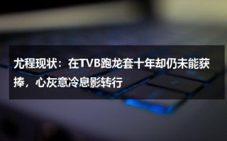 尤程现状：在TVB跑龙套十年却仍未能获捧，心灰意冷息影转行