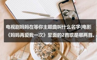 电视剧妈妈在等你主题曲叫什么名字(电影《妈妈再爱我一次》里面的2首歌是哪两首。)（妈妈在等你电视剧主题曲是什么歌）