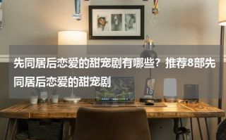 先同居后恋爱的甜宠剧有哪些？推荐8部先同居后恋爱的甜宠剧