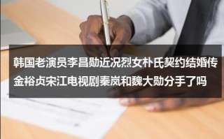 韩国老演员李昌勋近况烈女朴氏契约结婚传金裕贞宋江电视剧秦岚和魏大勋分手了吗（hani李昌燮综艺叫啥名）