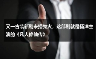又一古装新剧未播先火，这部剧就是杨洋主演的《凡人修仙传》