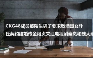 CKG48成员被陌生男子要求敬酒烈女朴氏契约结婚传金裕贞宋江电视剧秦岚和魏大勋分手了吗