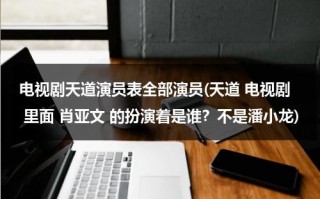 电视剧天道演员表全部演员(天道 电视剧 里面 肖亚文 的扮演着是谁？不是潘小龙)（天道剧中人物）