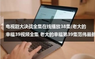 电视剧大决战全集在线播放38集(老大的幸福39视频全集 老大的幸福第39集范伟最新电视剧下载酷6观看)（电视剧 大决战 在线播放）