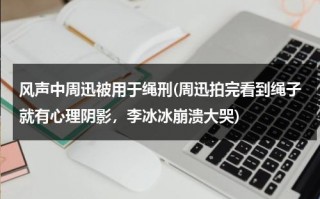 风声中周迅被用于绳刑(周迅拍完看到绳子就有心理阴影，李冰冰崩溃大哭)（风声里周迅最后的台词）