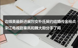 边娥英最新进展烈女朴氏契约结婚传金裕贞宋江电视剧秦岚和魏大勋分手了吗（边伯贤 百科）