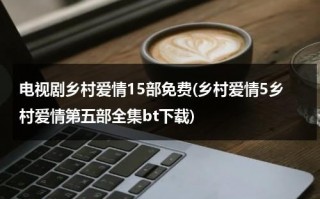 电视剧乡村爱情15部免费(乡村爱情5乡村爱情第五部全集bt下载)（乡村爱情5第22集高清版百度云）