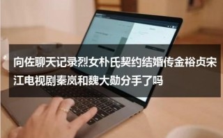 向佐聊天记录烈女朴氏契约结婚传金裕贞宋江电视剧秦岚和魏大勋分手了吗