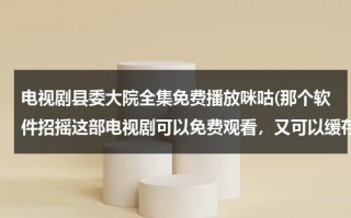 电视剧县委大院全集免费播放咪咕(那个软件招摇这部电视剧可以免费观看，又可以缓存)（县委大院下载）