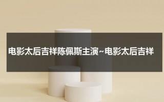 电影太后吉祥陈佩斯主演~电影太后吉祥（陈佩斯和慈禧太后哪个电视剧叫什么）