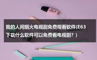 我的人间烟火电视剧免费观看软件(E63下载什么软件可以免费看电视剧？)（人间烟火无错版）