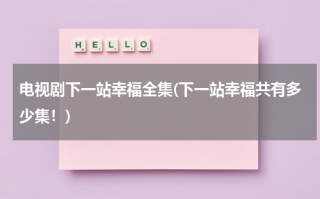 电视剧下一站幸福全集(下一站幸福共有多少集！)（下一站幸福全集视频）