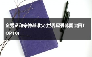 金秀贤和宋仲基谁火(世界最爱韩国演员TOP10)（金秀贤宋仲基对比）