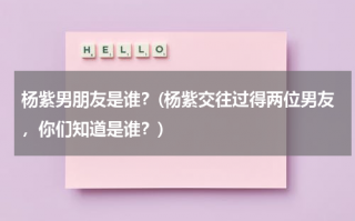 杨紫男朋友是谁？(杨紫交往过得两位男友，你们知道是谁？)（杨紫的男朋友有几个是谁）