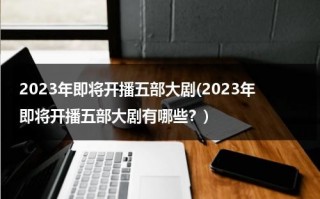 2023年即将开播五部大剧(2023年即将开播五部大剧有哪些？)（2023年上映的爱情电影）