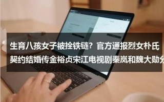 生育八孩女子被拴铁链？官方通报烈女朴氏契约结婚传金裕贞宋江电视剧秦岚和魏大勋分手了吗