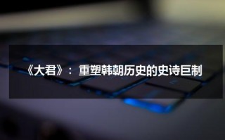 《大君》：重塑韩朝历史的史诗巨制（韩剧大君）