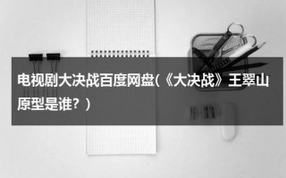 电视剧大决战百度网盘(《大决战》王翠山原型是谁？)（大决战电视剧 王翠云）