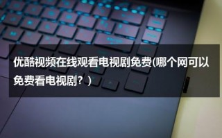优酷视频在线观看电视剧免费(哪个网可以免费看电视剧？)（看优酷电视剧免费观看网站）