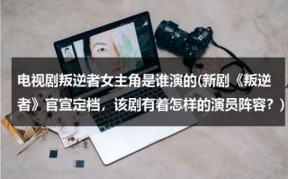 电视剧叛逆者女主角是谁演的(新剧《叛逆者》官宣定档，该剧有着怎样的演员阵容？)（叛逆者女主角扮演者）