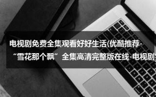 电视剧免费全集观看好好生活(优酷推荐-“雪花那个飘”全集高清完整版在线-电视剧雪花那个飘09集10集11集12集优酷土豆观看)（雪花那个飘全集播放）