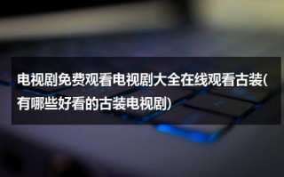 电视剧免费观看电视剧大全在线观看古装(有哪些好看的古装电视剧)（电视剧大全免费播放古装剧）