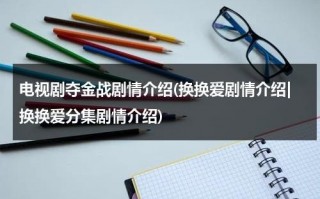 电视剧夺金战剧情介绍(换换爱剧情介绍|换换爱分集剧情介绍)（夺金战48集49集50集剧情介绍视频）