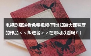 电视剧叛逆者免费视频(有谁知道大薮春彦的作品＜＜叛逆者＞＞在哪可以看吗？)（电视剧(叛逆者)）