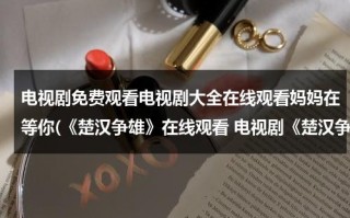 电视剧免费观看电视剧大全在线观看妈妈在等你(《楚汉争雄》在线观看 电视剧《楚汉争雄》全集百度影音播放)（楚汉争雄电视剧高清）