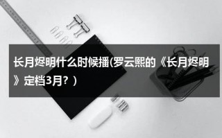 长月烬明什么时候播(罗云熙的《长月烬明》定档3月？)（长月无烬罗云熙白鹿）