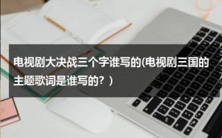 电视剧大决战三个字谁写的(电视剧三国的主题歌词是谁写的？)（电影大决战三大战役全集）