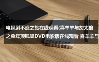 电视剧不惑之旅在线观看(喜羊羊与灰太狼之兔年顶呱呱DVD电影版在线观看 喜羊羊与灰太狼之兔年顶呱呱DVD高清qvod在线观看下载)（不惑之年小说txt百度云）