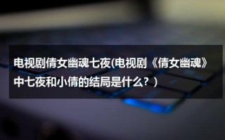 电视剧倩女幽魂七夜(电视剧《倩女幽魂》中七夜和小倩的结局是什么？)（倩女幽魂电视剧七夜的身世在线观看全集）