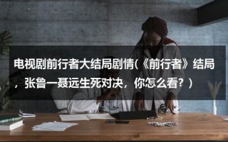 电视剧前行者大结局剧情(《前行者》结局，张鲁一聂远生死对决，你怎么看？)（前行者剧情简介）