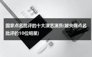 国家点名批评的十大演艺演员(被央媒点名批评的10位明星)（被国家点名批评的六位明星是谁）
