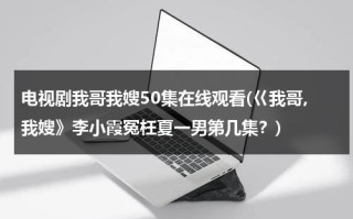 电视剧我哥我嫂50集在线观看(巜我哥,我嫂》李小霞冤枉夏一男第几集？)（我哥我嫂演员表全部演员表）