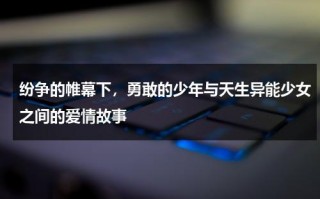 纷争的帷幕下，勇敢的少年与天生异能少女之间的爱情故事（异能少年在都市剧情）