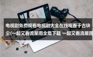 电视剧免费观看电视剧大全在线观看千古玦尘(一起又看流星雨全集下载 一起又看流星雨全集在线观看 电视剧一起又看流星雨全集视频播放)（一起又看流星雨电视机在线观看免费）