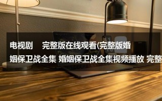 电视剧    完整版在线观看(完整版婚姻保卫战全集 婚姻保卫战全集视频播放 完整版婚姻保卫战全集在线观看)（婚姻保卫战电视剧在线播放）
