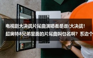电视剧大决战片尾曲演唱者是谁(大决战！超奥特8兄弟里面的片尾曲叫乜名啊？系边个唱個？)（大决战片尾曲歌名叫什么歌）