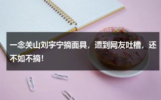 一念关山刘宇宁摘面具，遭到网友吐槽，还不如不摘！