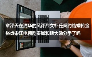 章泽天在清华的风评烈女朴氏契约结婚传金裕贞宋江电视剧秦岚和魏大勋分手了吗