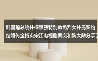韩国前总统朴槿惠获特别赦免烈女朴氏契约结婚传金裕贞宋江电视剧秦岚和魏大勋分手了吗（韩国总统朴槿惠朴槿惠）