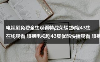 电视剧免费全集观看特战荣耀(旗袍43集在线观看 旗袍电视剧43集优酷快播观看 旗袍电视剧全集43集播放 旗袍第43集剧情介绍)（特战荣耀电视剧完整版）