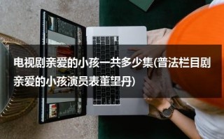 电视剧亲爱的小孩一共多少集(普法栏目剧亲爱的小孩演员表董望丹)（亲爱的小孩 剧照）