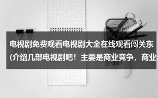 电视剧免费观看电视剧大全在线观看闯关东(介绍几部电视剧吧！主要是商业竞争，商业斗争，这样的电视剧！)（闯关东电视剧1一52集免费）